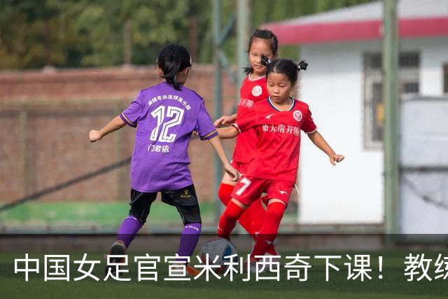 中国女足官宣米利西奇下课！教练团队全走人 亚运会亚洲杯均未夺冠