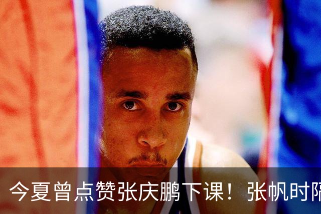 今夏曾点赞张庆鹏下课！张帆时隔287天复出轰13+4自我正名