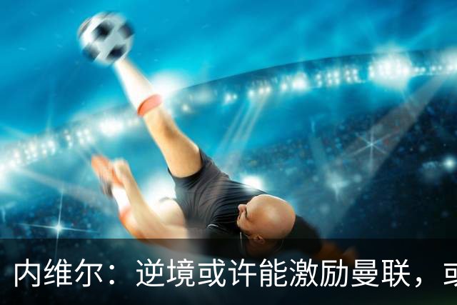 内维尔：逆境或许能激励曼联，或许球员们会多几分斗志和火气