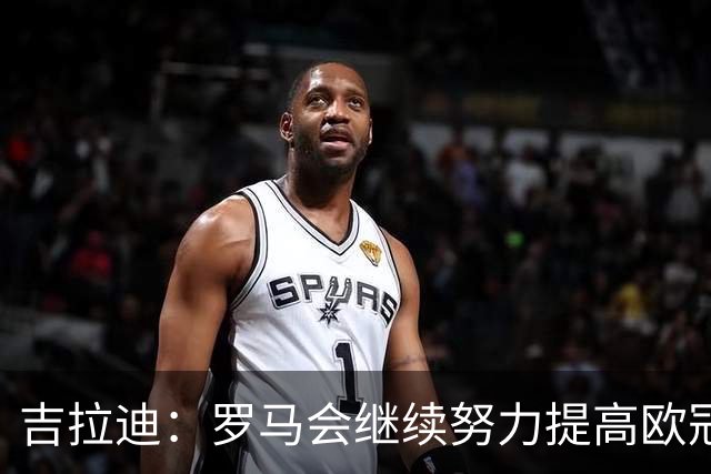 吉拉迪：罗马会继续努力提高欧冠积分排名，我很高兴上演欧冠首秀