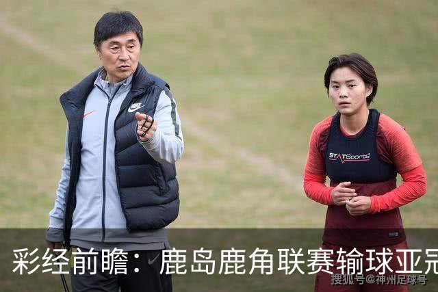 彩经前瞻：鹿岛鹿角联赛输球亚冠连胜，浦项铁人防线容错低