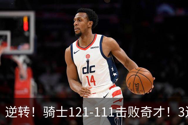 逆转！骑士121-111击败奇才！3连胜，此战看到5个事实：4年8200万签沃特森很值得