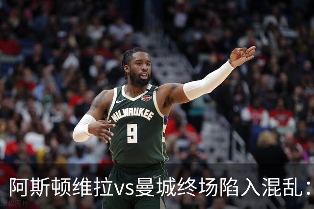 阿斯顿维拉vs曼城终场陷入混乱：球员与工作人员场上爆发冲突
