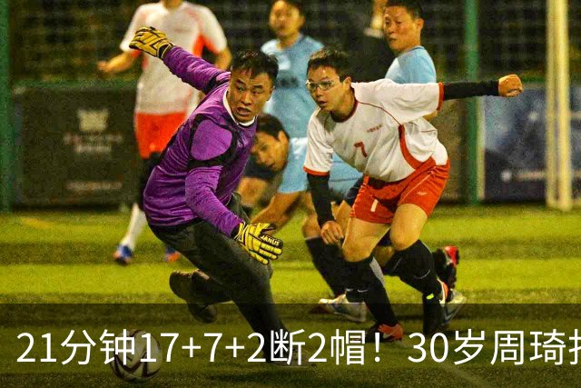 21分钟17+7+2断2帽！30岁周琦找回大魔王身手 郭士强该选他了吧？
