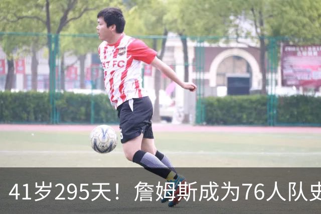 41岁295天！詹姆斯成为76人队史出场年龄最大的球员